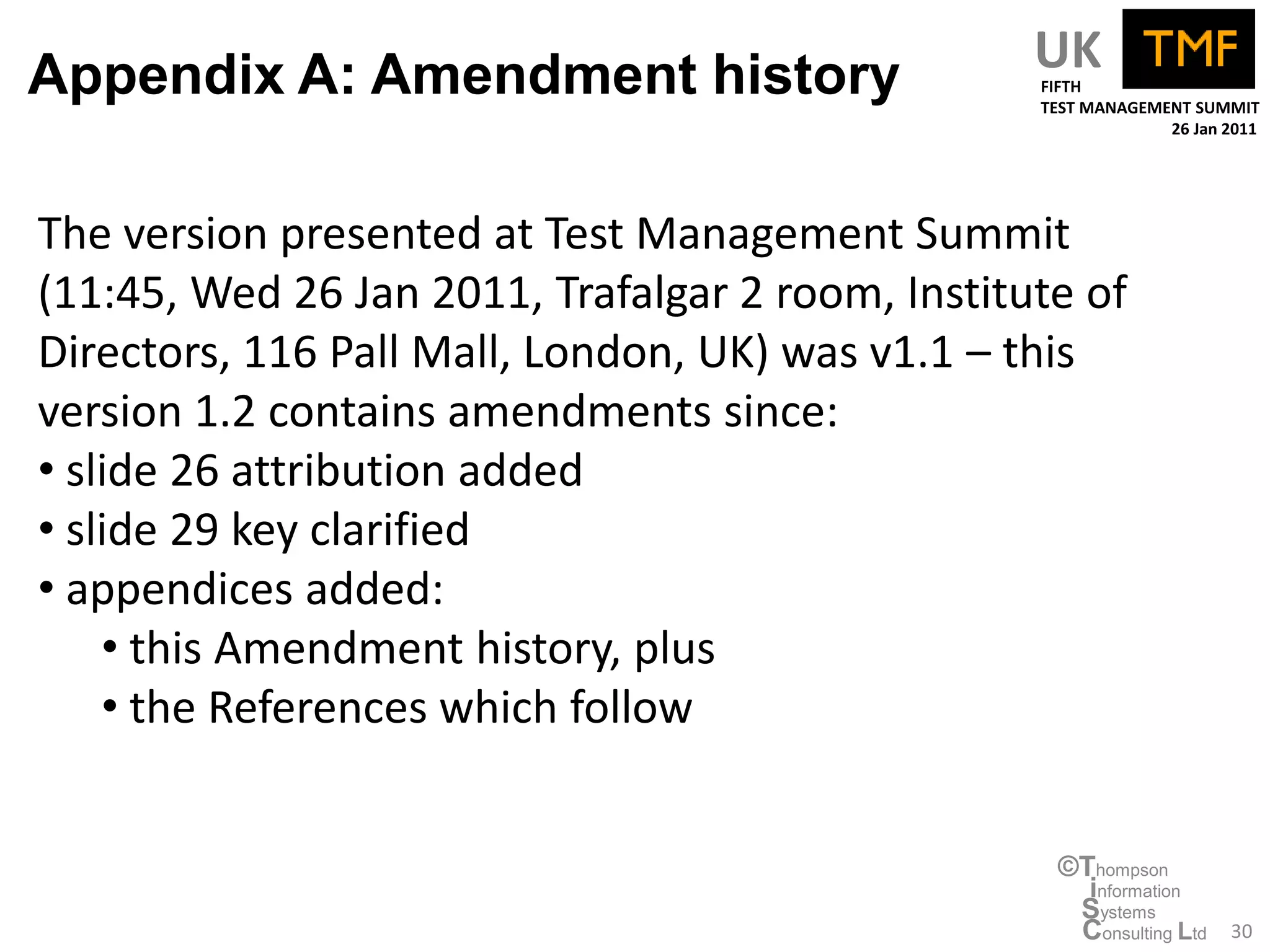 Appendix A: Amendment history                     UK
                                                  FIFTH
                                                  TEST MANAGEMENT SUMMIT
                                                               26 Jan 2011




The version presented at Test Management Summit
(11:45, Wed 26 Jan 2011, Trafalgar 2 room, Institute of
Directors, 116 Pall Mall, London, UK) was v1.1 – this
version 1.2 contains amendments since:
• slide 26 attribution added
• slide 29 key clarified
• appendices added:
    • this Amendment history, plus
    • the References which follow


                                                   ©Thompson
                                                     information
                                                    Systems
                                                    Consulting Ltd    30
 