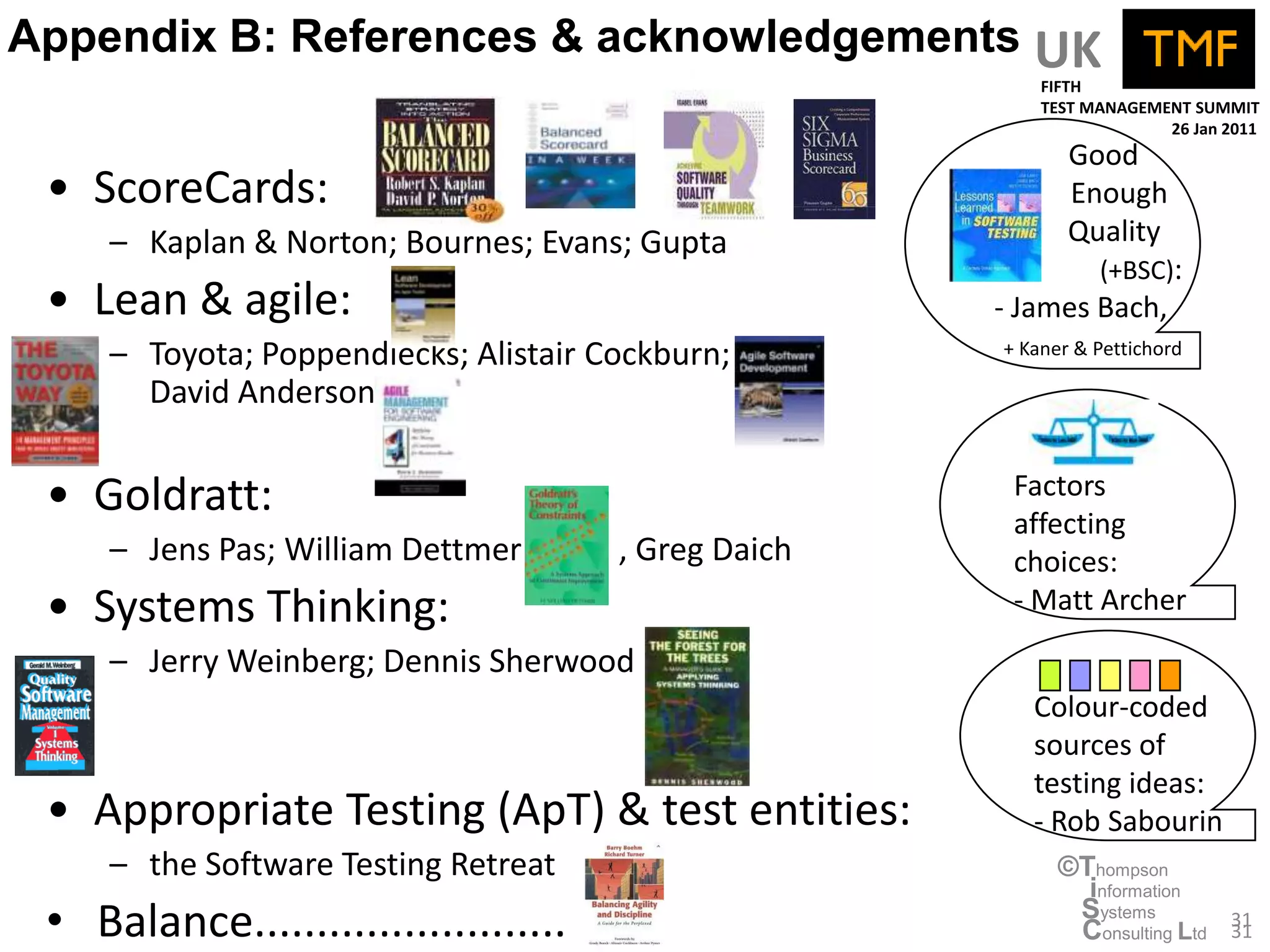 Appendix B: References & acknowledgements UK
                                                           FIFTH
                                                           TEST MANAGEMENT SUMMIT
                                                                        26 Jan 2011
                                                              Good
 • ScoreCards:                                                Enough
     – Kaplan & Norton; Bournes; Evans; Gupta                 Quality
                                                                 (+BSC):
 • Lean & agile:                                       - James Bach,
     – Toyota; Poppendiecks; Alistair Cockburn;        + Kaner & Pettichord

       David Anderson


 • Goldratt:                                            Factors
                                                        affecting
     – Jens Pas; William Dettmer      ; , Greg Daich    choices:
 • Systems Thinking:                                    - Matt Archer
     – Jerry Weinberg; Dennis Sherwood
                                                          Colour-coded
                                                          sources of
                                                          testing ideas:
 • Appropriate Testing (ApT) & test entities:             - Rob Sabourin
     – the Software Testing Retreat                          ©Thompson
                                                               information
 • Balance.........................                           Systems
                                                              Consulting Ltd   31
                                                                               31
 