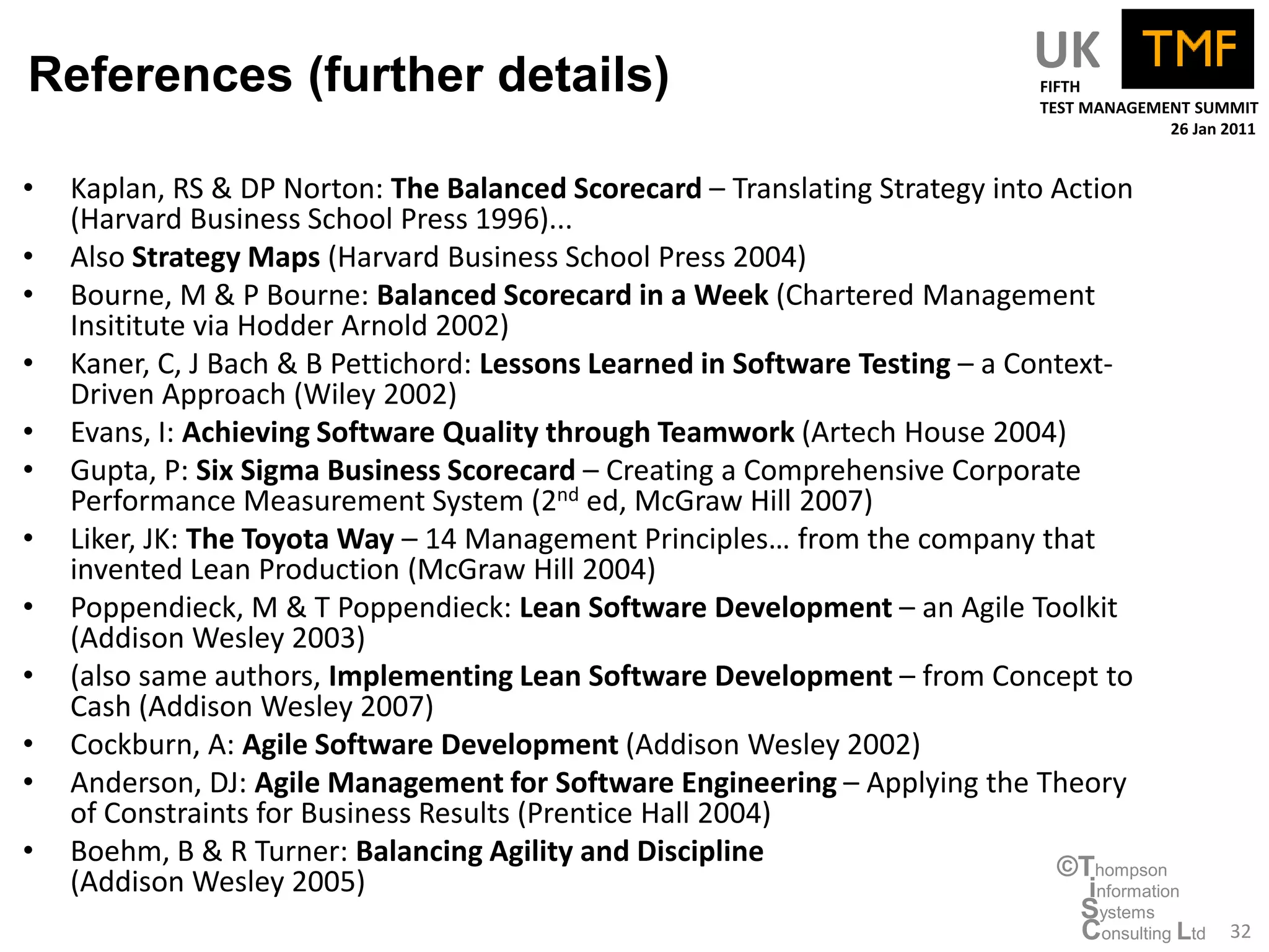 References (further details)                                                      UK
                                                                                  FIFTH
                                                                                  TEST MANAGEMENT SUMMIT
                                                                                               26 Jan 2011


•   Kaplan, RS & DP Norton: The Balanced Scorecard – Translating Strategy into Action
    (Harvard Business School Press 1996)...
•   Also Strategy Maps (Harvard Business School Press 2004)
•   Bourne, M & P Bourne: Balanced Scorecard in a Week (Chartered Management
    Insititute via Hodder Arnold 2002)
•   Kaner, C, J Bach & B Pettichord: Lessons Learned in Software Testing – a Context-
    Driven Approach (Wiley 2002)
•   Evans, I: Achieving Software Quality through Teamwork (Artech House 2004)
•   Gupta, P: Six Sigma Business Scorecard – Creating a Comprehensive Corporate
    Performance Measurement System (2nd ed, McGraw Hill 2007)
•   Liker, JK: The Toyota Way – 14 Management Principles… from the company that
    invented Lean Production (McGraw Hill 2004)
•   Poppendieck, M & T Poppendieck: Lean Software Development – an Agile Toolkit
    (Addison Wesley 2003)
•   (also same authors, Implementing Lean Software Development – from Concept to
    Cash (Addison Wesley 2007)
•   Cockburn, A: Agile Software Development (Addison Wesley 2002)
•   Anderson, DJ: Agile Management for Software Engineering – Applying the Theory
    of Constraints for Business Results (Prentice Hall 2004)
•   Boehm, B & R Turner: Balancing Agility and Discipline                       ©Thompson
    (Addison Wesley 2005)                                                          information
                                                                                      Systems
                                                                                      Consulting Ltd   32
 