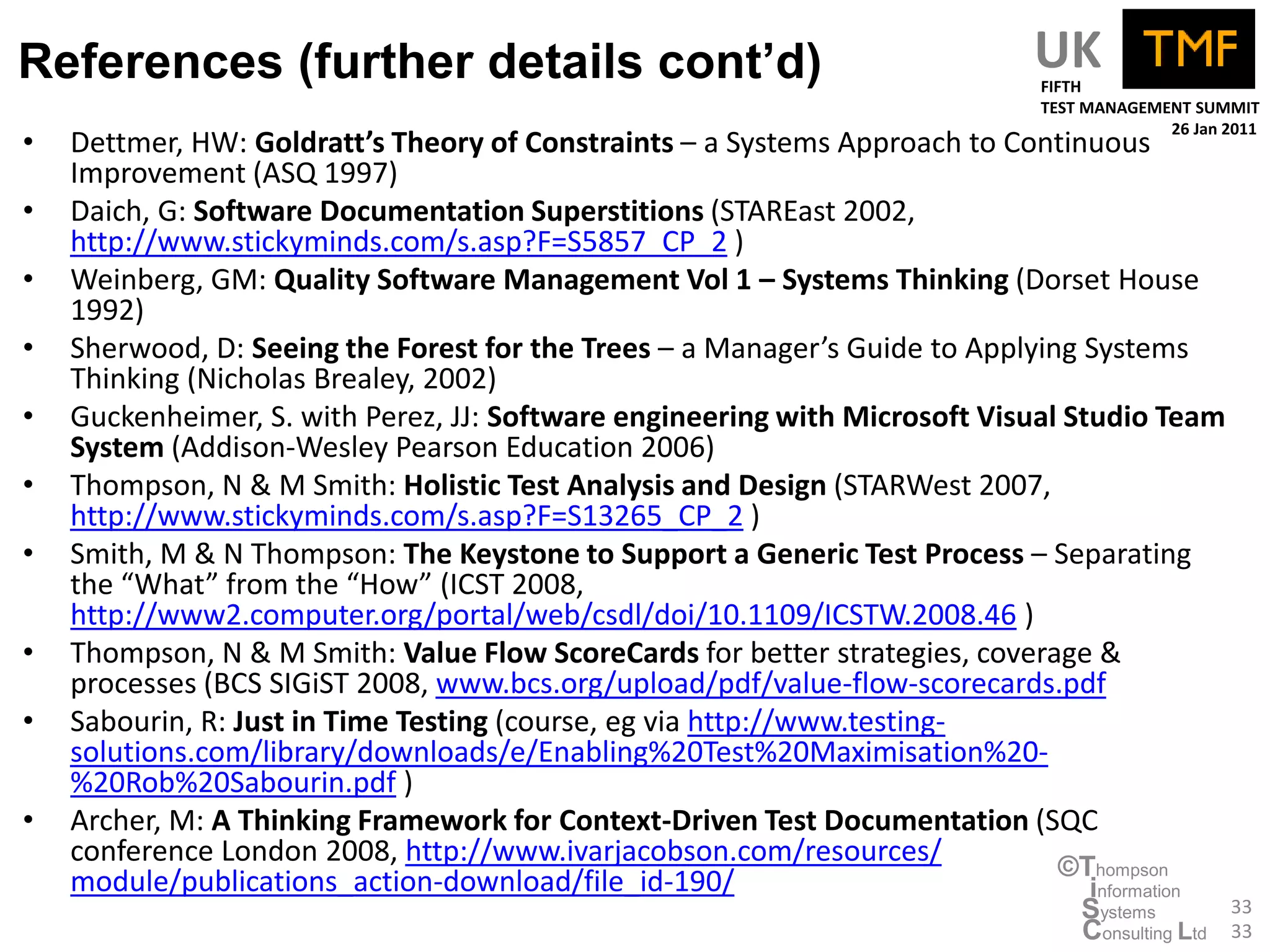 References (further details cont’d)                                           UK
                                                                              FIFTH
                                                                              TEST MANAGEMENT SUMMIT
                                                                                           26 Jan 2011
•   Dettmer, HW: Goldratt’s Theory of Constraints – a Systems Approach to Continuous
    Improvement (ASQ 1997)
•   Daich, G: Software Documentation Superstitions (STAREast 2002,
    http://www.stickyminds.com/s.asp?F=S5857_CP_2 )
•   Weinberg, GM: Quality Software Management Vol 1 – Systems Thinking (Dorset House
    1992)
•   Sherwood, D: Seeing the Forest for the Trees – a Manager’s Guide to Applying Systems
    Thinking (Nicholas Brealey, 2002)
•   Guckenheimer, S. with Perez, JJ: Software engineering with Microsoft Visual Studio Team
    System (Addison-Wesley Pearson Education 2006)
•   Thompson, N & M Smith: Holistic Test Analysis and Design (STARWest 2007,
    http://www.stickyminds.com/s.asp?F=S13265_CP_2 )
•   Smith, M & N Thompson: The Keystone to Support a Generic Test Process – Separating
    the “What” from the “How” (ICST 2008,
    http://www2.computer.org/portal/web/csdl/doi/10.1109/ICSTW.2008.46 )
•   Thompson, N & M Smith: Value Flow ScoreCards for better strategies, coverage &
    processes (BCS SIGiST 2008, www.bcs.org/upload/pdf/value-flow-scorecards.pdf
•   Sabourin, R: Just in Time Testing (course, eg via http://www.testing-
    solutions.com/library/downloads/e/Enabling%20Test%20Maximisation%20-
    %20Rob%20Sabourin.pdf )
•   Archer, M: A Thinking Framework for Context-Driven Test Documentation (SQC
    conference London 2008, http://www.ivarjacobson.com/resources/             ©Thompson
    module/publications_action-download/file_id-190/                              information
                                                                                  Systems          33
                                                                                  Consulting Ltd   33
 