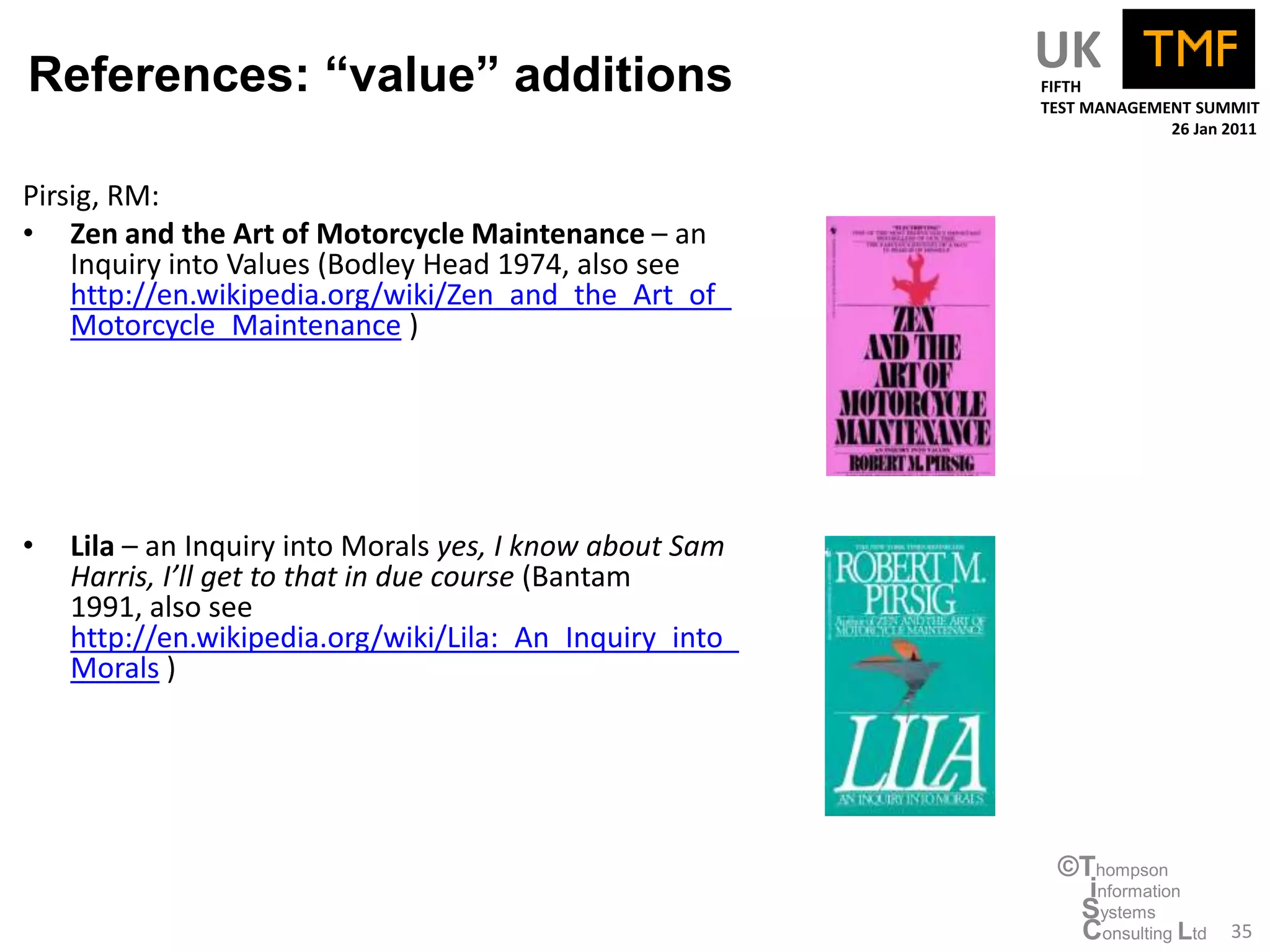 References: “value” additions                             UK
                                                          FIFTH
                                                          TEST MANAGEMENT SUMMIT
                                                                       26 Jan 2011



Pirsig, RM:
• Zen and the Art of Motorcycle Maintenance – an
    Inquiry into Values (Bodley Head 1974, also see
    http://en.wikipedia.org/wiki/Zen_and_the_Art_of_
    Motorcycle_Maintenance )




•   Lila – an Inquiry into Morals yes, I know about Sam
    Harris, I’ll get to that in due course (Bantam
    1991, also see
    http://en.wikipedia.org/wiki/Lila:_An_Inquiry_into_
    Morals )




                                                           ©Thompson
                                                             information
                                                            Systems
                                                            Consulting Ltd    35
 