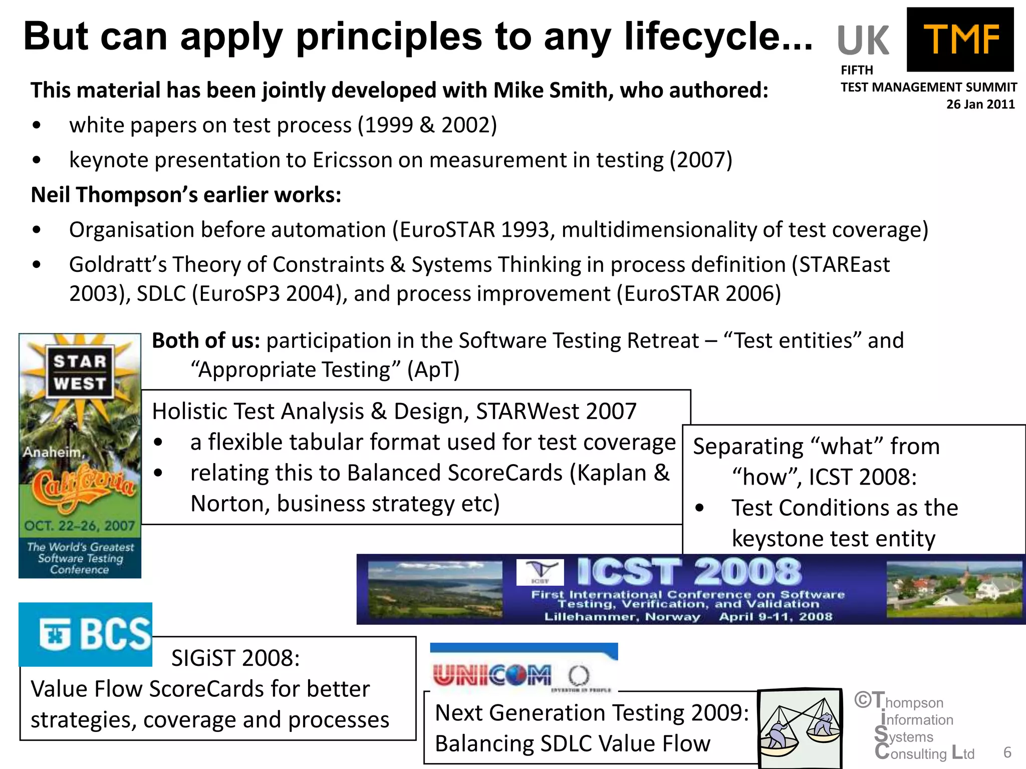 But can apply principles to any lifecycle... UK
                                                                                   FIFTH
This material has been jointly developed with Mike Smith, who authored:            TEST MANAGEMENT SUMMIT
                                                                                                26 Jan 2011
• white papers on test process (1999 & 2002)
• keynote presentation to Ericsson on measurement in testing (2007)
Neil Thompson’s earlier works:
• Organisation before automation (EuroSTAR 1993, multidimensionality of test coverage)
• Goldratt’s Theory of Constraints & Systems Thinking in process definition (STAREast
    2003), SDLC (EuroSP3 2004), and process improvement (EuroSTAR 2006)
           Both of us: participation in the Software Testing Retreat – “Test entities” and
              “Appropriate Testing” (ApT)
           Holistic Test Analysis & Design, STARWest 2007
           • a flexible tabular format used for test coverage Separating “what” from
           • relating this to Balanced ScoreCards (Kaplan &      “how”, ICST 2008:
               Norton, business strategy etc)                 • Test Conditions as the
                                                                 keystone test entity



              SIGiST 2008:
Value Flow ScoreCards for better                                                    ©Thompson
strategies, coverage and processes      Next Generation Testing 2009:                 information
                                        Balancing SDLC Value Flow                    Systems
                                                                                     Consulting Ltd      6
 