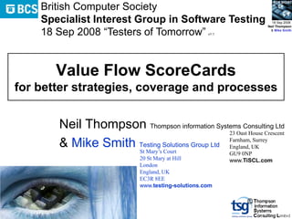 BCS SIGiST
    British Computer Society
    Specialist Interest Group in Software Testing                       18 Sep 2008
                                                                      Neil Thompson

    18 Sep 2008 “Testers of Tomorrow”               v1.1
                                                                       & Mike Smith




       Value Flow ScoreCards
for better strategies, coverage and processes


       Neil Thompson Thompson information Systems Consulting Ltd
                                                23 Oast House Crescent

       & Mike Smith Testing Solutions Group Ltd Farnham,UK
                    St Mary’s Court
                                                England,
                                                         Surrey

                                                           GU9 0NP
                             20 St Mary at Hill            www.TiSCL.com
                             London
                             England, UK
                             EC3R 8EE
                             www.testing-solutions.com

                                                                ©
 