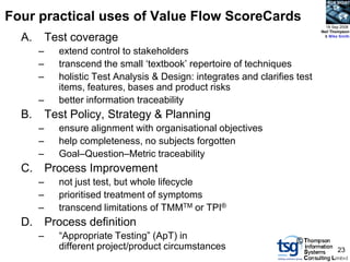BCS SIGiST



Four practical uses of Value Flow ScoreCards
                                                                                18 Sep 2008
                                                                              Neil Thompson

  A.       Test coverage                                                       & Mike Smith



       –     extend control to stakeholders
       –     transcend the small „textbook‟ repertoire of techniques
       –     holistic Test Analysis & Design: integrates and clarifies test
             items, features, bases and product risks
       –     better information traceability
  B.       Test Policy, Strategy & Planning
       –     ensure alignment with organisational objectives
       –     help completeness, no subjects forgotten
       –     Goal–Question–Metric traceability
  C.       Process Improvement
       –     not just test, but whole lifecycle
       –     prioritised treatment of symptoms
       –     transcend limitations of TMMTM or TPI®
  D.       Process definition
       –     “Appropriate Testing” (ApT) in
                                                                       ©
             different project/product circumstances                                 23
 