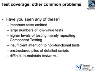 BCS SIGiST



Test coverage: other common problems                       18 Sep 2008
                                                         Neil Thompson
                                                          & Mike Smith




• Have you seen any of these?
  – important tests omitted
  – large numbers of low-value tests
  – higher levels of testing merely repeating
    Component Testing
  – insufficient attention to non-functional tests
  – unstructured piles of detailed scripts
  – difficult-to-maintain testware…

                                                     ©
                                                                25
 
