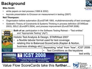 BCS SIGiST


Background
                                                                                         18 Sep 2008
Mike Smith:                                                                      Neil Thompson
                                                                                  & Mike Smith
• white papers on test process (1999 & 2002)
• keynote presentation to Ericsson on measurement in testing (2007)
Neil Thompson:
• Organisation before automation (EuroSTAR 1993, multidimensionality of test coverage)
• Goldratt‟s Theory of Constraints & Systems Thinking in process definition (STAREast
   2003), SDLC (EuroSP3 2004), and process improvement (EuroSTAR 2006)
           Both of us: participation in the Software Testing Retreat – “Test entities”
              and “Appropriate Testing” (ApT)
           Holistic Test Analysis & Design, STARWest 2007
           • a flexible tabular format used for test coverage
           • relating this to Balanced ScoreCards (Kaplan & Norton,
             business strategy etc) Separating “what” from “how”, ICST 2008:
                                           • Test Conditions as the keystone
                                                                         test entity


                                                                                ©
Value Flow ScoreCards take this further…                                                        3
 