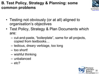 BCS SIGiST

B. Test Policy, Strategy & Planning: some
common problems                                                 18 Sep 2008
                                                              Neil Thompson
                                                               & Mike Smith




  • Testing not obviously (or at all) aligned to
    organisation‟s objectives
  • Test Policy, Strategy & Plan Documents which
    are:
     – cut-and-paste, “boilerplate”, same for all projects,
       copied from textbooks…
     – tedious, dreary verbiage, too long
     – too short!
     – wishful thinking
     – unbalanced
     – etc?
                                                         ©
                                                                     32
 