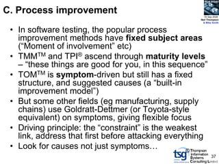 BCS SIGiST



C. Process improvement                                 18 Sep 2008
                                                     Neil Thompson
                                                      & Mike Smith


 • In software testing, the popular process
   improvement methods have fixed subject areas
   (“Moment of involvement” etc)
 • TMMTM and TPI® ascend through maturity levels
   – “these things are good for you, in this sequence”
 • TOMTM is symptom-driven but still has a fixed
   structure, and suggested causes (a “built-in
   improvement model”)
 • But some other fields (eg manufacturing, supply
   chains) use Goldratt-Dettmer (or Toyota-style
   equivalent) on symptoms, giving flexible focus
 • Driving principle: the “constraint” is the weakest
   link, address that first before attacking everything
 • Look for causes not just symptoms…             ©
                                                            37
 