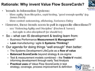 BCS SIGiST



Rationale: Why invent Value Flow ScoreCards?
                                                                            18 Sep 2008
                                                                          Neil Thompson

• Trends in Information Systems:
• Trends in Information Systems:
                                                                           & Mike Smith



   – More agility: lean lifecycles, rapid testing, “good enough quality” (eg
   – More agility: lean lifecycles, rapid testing, “good enough quality” (eg
     James Bach)
     James Bach)
   – More control: outsourcing, offshoring, Sarbanes-Oxley
   – More control: outsourcing, offshoring, Sarbanes-Oxley
• However, these trends seem to pull in opposite directions!?
• However, these trends seem to pull in opposite directions!?
   – see “Balancing Agility and Discipline” (Boehm & Turner)
   – see “Balancing Agility and Discipline” (Boehm & Turner)
   – … but agile is also disciplined! (or should be)
   – … but agile is also disciplined! (or should be)
• So – what can IS development & testing learn from:
• So – what can IS development & testing learn from:
   – Business Performance Measurement & Management?
   – Business Performance Measurement & Management?
   – Lean manufacturing // agile & Systems Thinking?
   – Lean manufacturing agile & Systems Thinking?
• Our agenda for doing things “well enough” then better:
• Our agenda for doing things “well enough” then better:
   – The Systems Development LifeCycle as a flow of value
   – The Systems Development LifeCycle as a flow of value
   – Balanced ScoreCards beyond strategy & six-sigma
   – Balanced ScoreCards beyond strategy & six-sigma
   – Test & measurement models combined – the Treble-V model,
   – Test & measurement models combined – the Treble-V model,
     informing development through early Test Analysis
      informing development through early Test Analysis
   – Practical uses of Value Flow ScoreCards in test
   – Practical uses of Value Flow ScoreCards in test       ©
     strategy, coverage, process improvement & definition
      strategy, coverage, process improvement & definition                           4
 