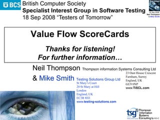 BCS SIGiST
British Computer Society
Specialist Interest Group in Software Testing                     18 Sep 2008
                                                                Neil Thompson

18 Sep 2008 “Testers of Tomorrow”                                & Mike Smith




   Value Flow ScoreCards
       Thanks for listening!
    For further information…
   Neil Thompson Thompson information Systems Consulting Ltd
                                            23 Oast House Crescent

   & Mike Smith Testing Solutions Group Ltd Farnham,UK
                St Mary’s Court
                                            England,
                                                     Surrey

                                                     GU9 0NP
                         20 St Mary at Hill          www.TiSCL.com
                         London
                         England, UK
                         EC3R 8EE
                         www.testing-solutions.com

                                                          ©
 