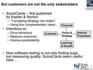 BCS SIGiST



But customers are not the only stakeholders
                                                           18 Sep 2008
                                                         Neil Thompson
                                                          & Mike Smith



• ScoreCards – first published
  by Kaplan & Norton:
   – “Translating Strategy into Action”
   – Using four complementary views… Financial
• Intentions to:
   – Drive behaviour          Customer   Vision &   Internal
   – Measure outcomes                    Strategy   Processes
   – Improve predictability
                                         Learning
                                         & Growth

• Now software testing is not only finding bugs,
  but measuring quality, ScoreCards seem useful
  here…
                                                     ©
                                                                  7
 
