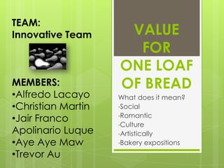 TEAM:
Innovative Team      VALUE
                      FOR
                    ONE LOAF
MEMBERS:            OF BREAD
•Alfredo Lacayo     What does it mean?
•Christian Martin   •Social
                    •Romantic
•Jair Franco
                    •Culture
Apolinario Luque    •Artistically
•Aye Aye Maw        •Bakery expositions

•Trevor Au
 