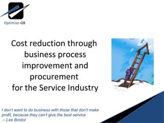 Cost reduction through  business process improvement and procurement  for the Service Industry I don’t want to do business with those that don’t make profit, because they can’t give the best service –  Lee Bristol Optimise- GB 