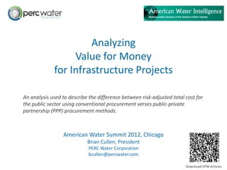 Analyzing
                  Value for Money
             for Infrastructure Projects

An analysis used to describe the difference between risk-adjusted total cost for
the public sector using conventional procurement verses public-private
partnership (PPP) procurement methods.



                 American Water Summit 2012, Chicago
                            Brian Cullen, President
                             PERC Water Corporation
                             bcullen@percwater.com

                                                                        Download VFM Articles
 