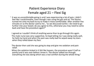 Patient Experience Diary
Female aged 21 – Flexi Sig
“ It was so uncomfortable going in and I was experiencing a lot of pain, I didn’t

feel like I could breathe, even though I was using the gas and air. The Doctor
turned me onto my back to try to make it more comfortable. After another five
minutes or so the doctor said to me , “as we discussed earlier, I do need to go
further into your bowel, do you agree to this, otherwise you may need to come
back and have the procedure again?”
I agreed as I couldn’t think of anything worse than to go through this again.
The male nurse was very supportive, he kept telling me I was doing really well,
he held my hand and when the pain was really bad he wiped away my tears
when they rolled down my face.
The doctor then said she was going to stop and give me sedation and pain
relief.
When the sedation kicked in it felt like heaven, the procedure wasn’t half as
painful and it was over before I knew it. The doctor talked me through
everything she was doing which was a real comfort during the whole thing.”

 