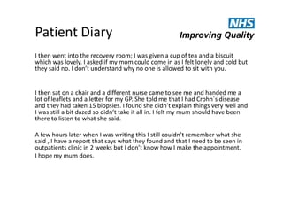 Patient Diary
I then went into the recovery room; I was given a cup of tea and a biscuit
which was lovely. I asked if my mom could come in as I felt lonely and cold but
they said no. I don’t understand why no one is allowed to sit with you.

I then sat on a chair and a different nurse came to see me and handed me a
lot of leaflets and a letter for my GP. She told me that I had Crohn`s disease
and they had taken 15 biopsies. I found she didn’t explain things very well and
I was still a bit dazed so didn’t take it all in. I felt my mum should have been
there to listen to what she said.
A few hours later when I was writing this I still couldn’t remember what she
said , I have a report that says what they found and that I need to be seen in
outpatients clinic in 2 weeks but I don’t know how I make the appointment.
I hope my mum does.

 