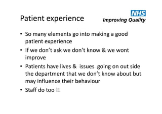 Patient experience
• So many elements go into making a good
patient experience
• If we don’t ask we don’t know & we wont
improve
• Patients have lives & issues going on out side
the department that we don’t know about but
may influence their behaviour
• Staff do too !!

 