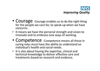 • Courage -Courage enables us to do the right thing

for the people we care for, to speak up when we have
concerns.
• It means we have the personal strength and vision to
innovate and to embrace new ways of working.

• Competence -Competence means all those in

caring roles must have the ability to understand an
individual’s health and social needs.
• It is also about having the expertise, clinical and
technical knowledge to deliver effective care and
treatments based on research and evidence.

 