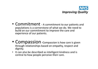 • Commitment - A commitment to our patients and
populations is a cornerstone of what we do. We need to
build on our commitment to improve the care and
experience of our patients.

• Compassion -Compassion is how care is given
through relationships based on empathy, respect and
dignity.
• It can also be described as intelligent kindness and is
central to how people perceive their care.

 