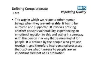 Defining Compassionate
Care
• The way in which we relate to other human
beings when they are vulnerable. It has to be
nurtured and supported. It involves noticing
another persons vulnerability, experiencing an
emotional reaction to this and acting in someway
with the person in a way that is meaningful for
people. It is defined by the people who give and
receive it, and therefore interpersonal processes
that capture what it means to people are an
important element of its promotion

 