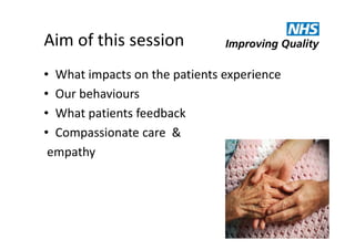 Aim of this session
• What impacts on the patients experience
• Our behaviours
• What patients feedback
• Compassionate care &
empathy

 