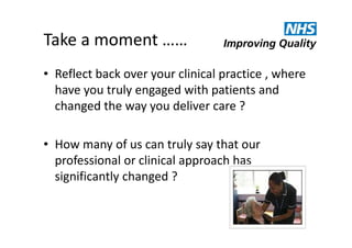 Take a moment ……
• Reflect back over your clinical practice , where
have you truly engaged with patients and
changed the way you deliver care ?
• How many of us can truly say that our
professional or clinical approach has
significantly changed ?

 