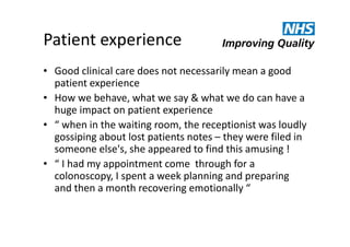 Patient experience
• Good clinical care does not necessarily mean a good
patient experience
• How we behave, what we say & what we do can have a
huge impact on patient experience
• “ when in the waiting room, the receptionist was loudly
gossiping about lost patients notes – they were filed in
someone else's, she appeared to find this amusing !
• “ I had my appointment come through for a
colonoscopy, I spent a week planning and preparing
and then a month recovering emotionally “

 
