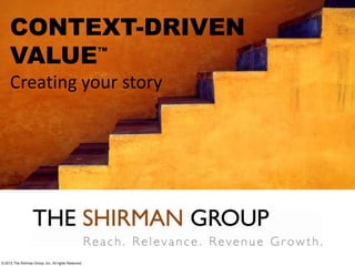 CONTEXT-DRIVEN
VALUE™
Creating your story
© 2012 The Shirman Group, Inc. All rights Reserved
 