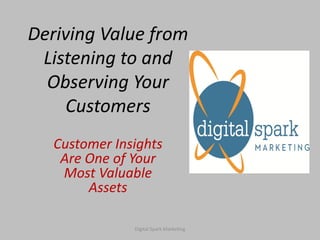 Deriving Value from
 Listening to and
  Observing Your
    Customers
   Customer Insights
    Are One of Your
    Most Valuable
        Assets

               Digital Spark Marketing
 