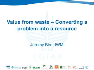 Value from waste – Converting a
problem into a resource
Jeremy Bird, IWMI
 