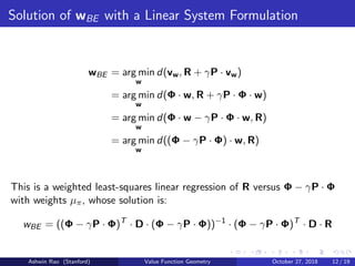 Solution of wBE with a Linear System Formulation
wBE = arg min
w
d(vw, R + γP · vw)
= arg min
w
d(Φ · w, R + γP · Φ · w)
= arg min
w
d(Φ · w − γP · Φ · w, R)
= arg min
w
d((Φ − γP · Φ) · w, R)
This is a weighted least-squares linear regression of R versus Φ − γP · Φ
with weights µπ, whose solution is:
wBE = ((Φ − γP · Φ)T
· D · (Φ − γP · Φ))−1
· (Φ − γP · Φ)T
· D · R
Ashwin Rao (Stanford) Value Function Geometry October 27, 2018 12 / 19
 