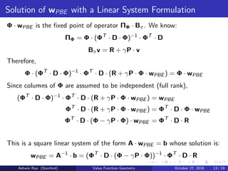 Solution of wPBE with a Linear System Formulation
Φ · wPBE is the ﬁxed point of operator ΠΦ · Bπ. We know:
ΠΦ = Φ · (ΦT
· D · Φ)−1
· ΦT
· D
Bπv = R + γP · v
Therefore,
Φ · (ΦT
· D · Φ)−1
· ΦT
· D · (R + γP · Φ · wPBE ) = Φ · wPBE
Since columns of Φ are assumed to be independent (full rank),
(ΦT
· D · Φ)−1
· ΦT
· D · (R + γP · Φ · wPBE ) = wPBE
ΦT
· D · (R + γP · Φ · wPBE ) = ΦT
· D · Φ · wPBE
ΦT
· D · (Φ − γP · Φ) · wPBE = ΦT
· D · R
This is a square linear system of the form A · wPBE = b whose solution is:
wPBE = A−1
· b = (ΦT
· D · (Φ − γP · Φ))−1
· ΦT
· D · R
Ashwin Rao (Stanford) Value Function Geometry October 27, 2018 13 / 19
 