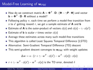 Model-Free Learning of wPBE
How do we construct matrix A = ΦT · D · (Φ − γP · Φ) and vector
b = ΦT · D · R without a model?
Following policy π, each time we perform a model-free transition from
s to s getting reward r, we get a sample estimate of A and b
Estimate of A is the outer-product of vectors φ(s) and φ(s) − γ · φ(s )
Estimate of b is scalar r times vector φ(s)
Average these estimates across many such model-free transitions
This algorithm is called Least Squares Temporal Diﬀerence (LSTD)
Alternative: Semi-Gradient Temporal Diﬀerence (TD) descent
This semi-gradient descent converges to wPBE with weight updates:
∆w = α · (r + γ · wT
· φ(s ) − wT
· φ(s)) · φ(s)
r + γ · wT · φ(s ) − wT · φ(s) is the TD error, denoted δ
Ashwin Rao (Stanford) Value Function Geometry October 27, 2018 14 / 19
 