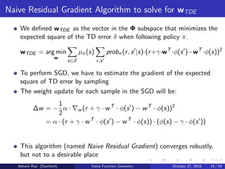 Naive Residual Gradient Algorithm to solve for wTDE
We deﬁned wTDE as the vector in the Φ subspace that minimizes the
expected square of the TD error δ when following policy π.
wTDE = arg min
w
s∈S
µπ(s)
r,s
probπ(r, s |s)·(r+γ·wT
·φ(s )−wT
·φ(s))2
To perform SGD, we have to estimate the gradient of the expected
square of TD error by sampling
The weight update for each sample in the SGD will be:
∆w = −
1
2
α · w (r + γ · wT
· φ(s ) − wT
· φ(s))2
= α · (r + γ · wT
· φ(s ) − wT
· φ(s)) · (φ(s) − γ · φ(s ))
This algorithm (named Naive Residual Gradient) converges robustly,
but not to a desirable place
Ashwin Rao (Stanford) Value Function Geometry October 27, 2018 15 / 19
 