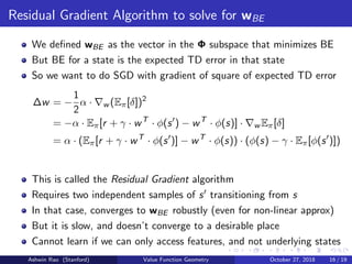 Residual Gradient Algorithm to solve for wBE
We deﬁned wBE as the vector in the Φ subspace that minimizes BE
But BE for a state is the expected TD error in that state
So we want to do SGD with gradient of square of expected TD error
∆w = −
1
2
α · w (Eπ[δ])2
= −α · Eπ[r + γ · wT
· φ(s ) − wT
· φ(s)] · w Eπ[δ]
= α · (Eπ[r + γ · wT
· φ(s )] − wT
· φ(s)) · (φ(s) − γ · Eπ[φ(s )])
This is called the Residual Gradient algorithm
Requires two independent samples of s transitioning from s
In that case, converges to wBE robustly (even for non-linear approx)
But it is slow, and doesn’t converge to a desirable place
Cannot learn if we can only access features, and not underlying states
Ashwin Rao (Stanford) Value Function Geometry October 27, 2018 16 / 19
 