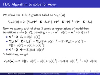 TDC Algorithm to solve for wPBE
We derive the TDC Algorithm based on wL(w)
wL(w) = 2 · ( w(ΦT
· D · δw)T
) · (ΦT
· D · Φ)−1
· (ΦT
· D · δw)
Now we express each of these 3 terms as expectations of model-free
transitions s
µ
−→ (r, s ), denoting r + γ · wT · φ(s ) − wT · φ(s) as δ
ΦT · D · δw = E[δ · φ(s)]
w(ΦT · D · δw)T = w(E[δ · φ(s)])T = E[( wδ) · φ(s)T ] =
E[(γ · φ(s ) − φ(s)) · φ(s)T ]
ΦT · D · Φ = E[φ(s) · φ(s)T ]
Substituting, we get:
wL(w) = 2 · E[(γ · φ(s ) − φ(s)) · φ(s)T
] · E[φ(s) · φ(s)T
]−1
· E[δ · φ(s)]
Ashwin Rao (Stanford) Value Function Geometry October 27, 2018 18 / 19
 