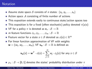 Notation
Assume state space S consists of n states: {s1, s2, . . . , sn}
Action space A consisting of ﬁnite number of actions
This exposition extends easily to continuous state/action spaces too
This exposition is for a ﬁxed (often stochastic) policy denoted π(a|s)
VF for a policy π is denoted as vπ : S → R
m feature functions φ1, φ2, . . . , φm : S → R
Feature vector for a state s ∈ S denoted as φ(s) ∈ Rm
For linear function approximation of VF with weights
w = (w1, w2, . . . , wm), VF vw : S → R is deﬁned as:
vw(s) = wT
· φ(s) =
m
j=1
wj · φj (s) for any s ∈ S
µπ : S → [0, 1] denotes the states’ probability distribution under π
Ashwin Rao (Stanford) Value Function Geometry October 27, 2018 4 / 19
 