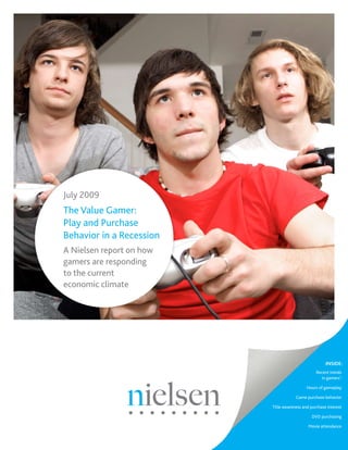July 2009
The Value Gamer:
Play and Purchase
Behavior in a Recession
A Nielsen report on how
gamers are responding
to the current
economic climate




                                                      INSIDE:
                                                 Recent trends
                                                   in gamers’:

                                            Hours of gameplay

                                      Game purchase behavior

                          Title awareness and purchase interest

                                               DVD purchasing

                                             Movie attendance
 