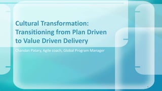 Cultural Transformation: 
Transitioning from Plan Driven 
to Value Driven Delivery 
Chandan Patary, Agile coach, Global Program Manager 
1 
 