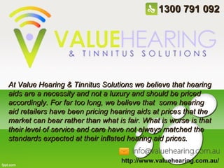 1300 791 092

At Value Hearing & Tinnitus Solutions we believe that hearing
aids are a necessity and not a luxury and should be priced
accordingly. For far too long, we believe that some hearing
aid retailers have been pricing hearing aids at prices that the
market can bear rather than what is fair. What is worse is that
their level of service and care have not always matched the
standards expected at their inflated hearing aid prices.
http://www.valuehearing.com.au/

 