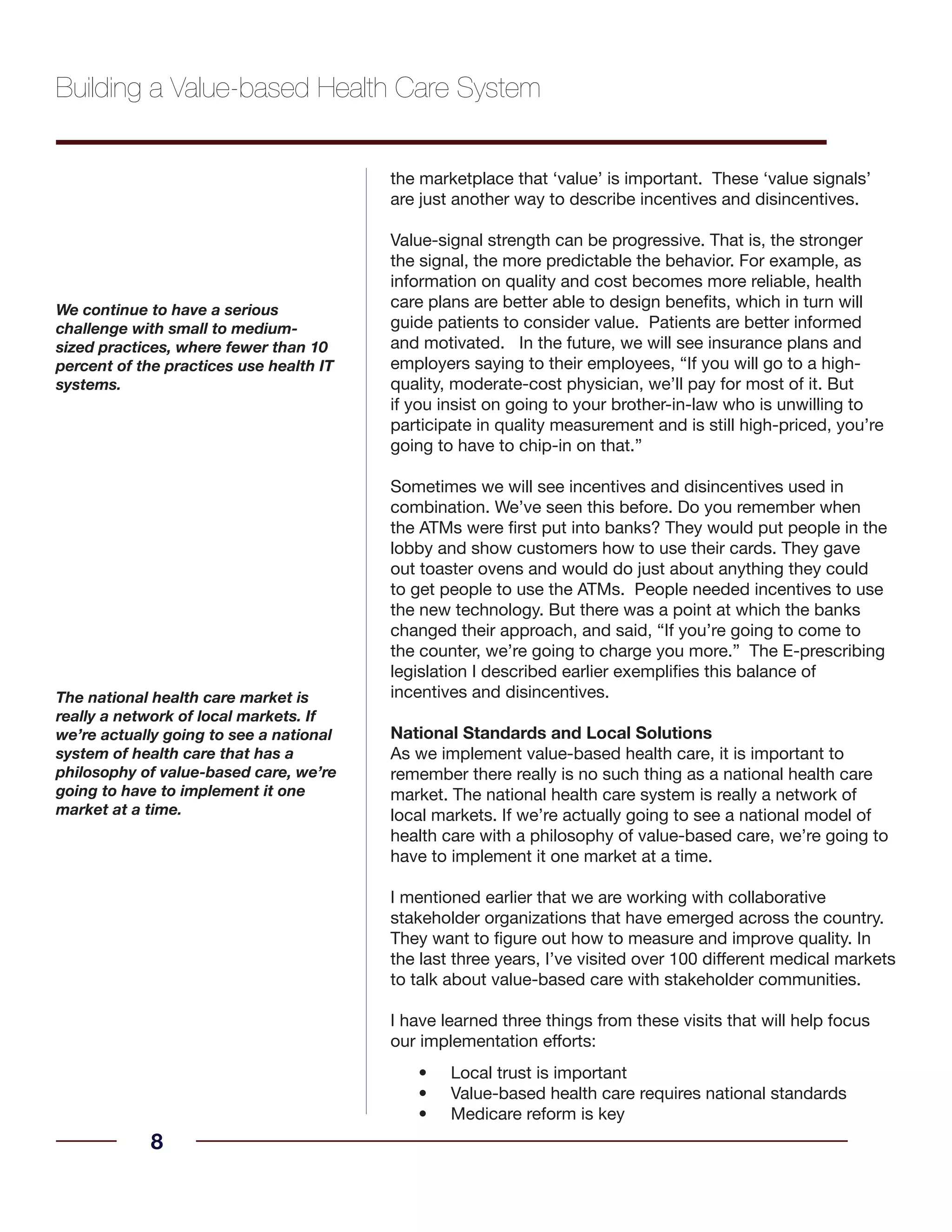 the marketplace that ‘value’ is important. These ‘value signals’
are just another way to describe incentives and disincentives.
Value-signal strength can be progressive. That is, the stronger
the signal, the more predictable the behavior. For example, as
information on quality and cost becomes more reliable, health
care plans are better able to design benefits, which in turn will
guide patients to consider value. Patients are better informed
and motivated. In the future, we will see insurance plans and
employers saying to their employees, “If you will go to a high-
quality, moderate-cost physician, we’ll pay for most of it. But
if you insist on going to your brother-in-law who is unwilling to
participate in quality measurement and is still high-priced, you’re
going to have to chip-in on that.”
Sometimes we will see incentives and disincentives used in
combination. We’ve seen this before. Do you remember when
the ATMs were first put into banks? They would put people in the
lobby and show customers how to use their cards. They gave
out toaster ovens and would do just about anything they could
to get people to use the ATMs. People needed incentives to use
the new technology. But there was a point at which the banks
changed their approach, and said, “If you’re going to come to
the counter, we’re going to charge you more.” The E-prescribing
legislation I described earlier exemplifies this balance of
incentives and disincentives.
National Standards and Local Solutions
As we implement value-based health care, it is important to
remember there really is no such thing as a national health care
market. The national health care system is really a network of
local markets. If we’re actually going to see a national model of
health care with a philosophy of value-based care, we’re going to
have to implement it one market at a time.
I mentioned earlier that we are working with collaborative
stakeholder organizations that have emerged across the country.
They want to figure out how to measure and improve quality. In
the last three years, I’ve visited over 100 different medical markets
to talk about value-based care with stakeholder communities.
I have learned three things from these visits that will help focus
our implementation efforts:
Local trust is important•
Value-based health care requires national standards•
Medicare reform is key•
8
We continue to have a serious
challenge with small to medium-
sized practices, where fewer than 10
percent of the practices use health IT
systems.
Building a Value-based Health Care System
The national health care market is
really a network of local markets. If
we’re actually going to see a national
system of health care that has a
philosophy of value-based care, we’re
going to have to implement it one
market at a time.
 