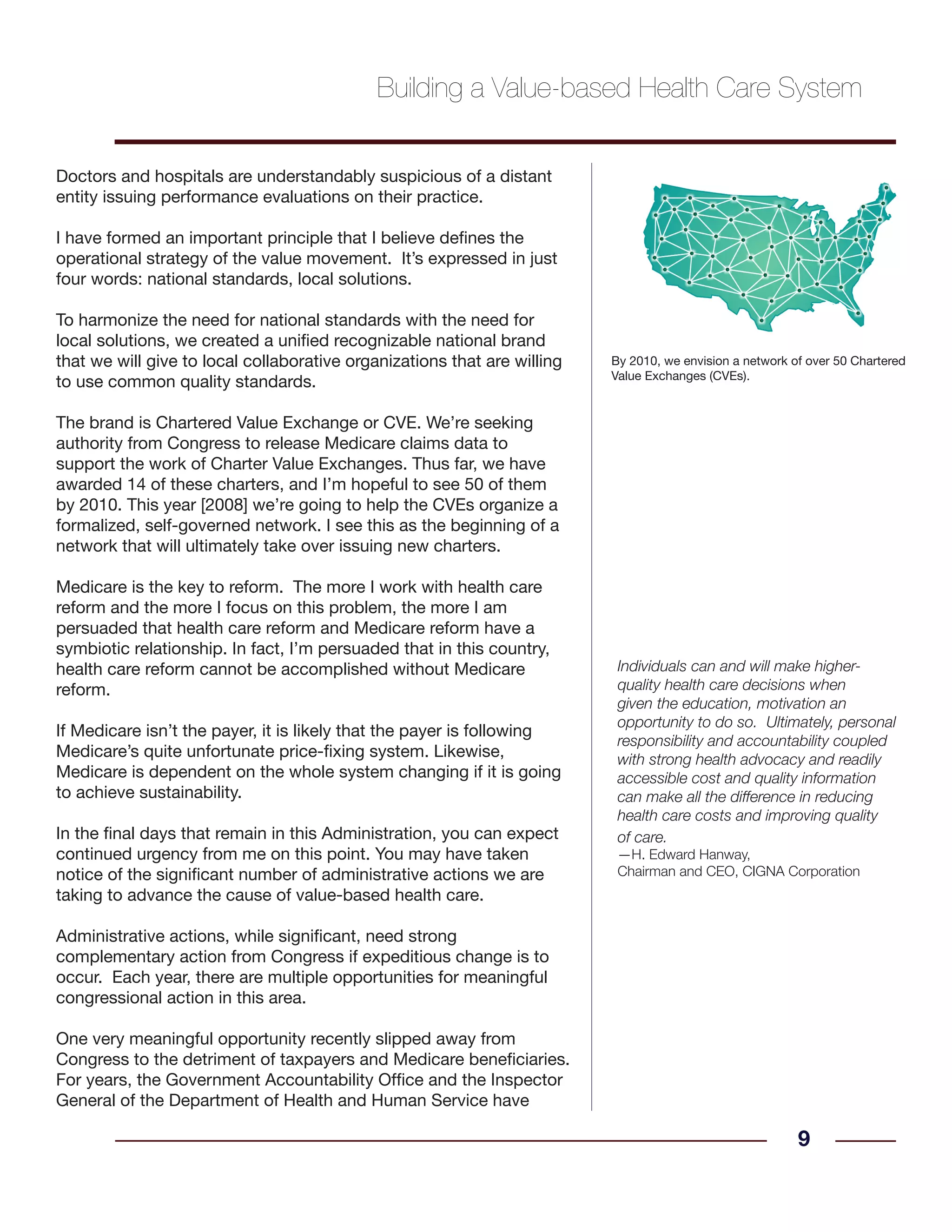 Doctors and hospitals are understandably suspicious of a distant
entity issuing performance evaluations on their practice.
I have formed an important principle that I believe defines the
operational strategy of the value movement. It’s expressed in just
four words: national standards, local solutions.
To harmonize the need for national standards with the need for
local solutions, we created a unified recognizable national brand
that we will give to local collaborative organizations that are willing
to use common quality standards.
The brand is Chartered Value Exchange or CVE. We’re seeking
authority from Congress to release Medicare claims data to
support the work of Charter Value Exchanges. Thus far, we have
awarded 14 of these charters, and I’m hopeful to see 50 of them
by 2010. This year [2008] we’re going to help the CVEs organize a
formalized, self-governed network. I see this as the beginning of a
network that will ultimately take over issuing new charters.
Medicare is the key to reform. The more I work with health care
reform and the more I focus on this problem, the more I am
persuaded that health care reform and Medicare reform have a
symbiotic relationship. In fact, I’m persuaded that in this country,
health care reform cannot be accomplished without Medicare
reform.
If Medicare isn’t the payer, it is likely that the payer is following
Medicare’s quite unfortunate price-fixing system. Likewise,
Medicare is dependent on the whole system changing if it is going
to achieve sustainability.
In the final days that remain in this Administration, you can expect
continued urgency from me on this point. You may have taken
notice of the significant number of administrative actions we are
taking to advance the cause of value-based health care.
Administrative actions, while significant, need strong
complementary action from Congress if expeditious change is to
occur. Each year, there are multiple opportunities for meaningful
congressional action in this area.
One very meaningful opportunity recently slipped away from
Congress to the detriment of taxpayers and Medicare beneficiaries.
For years, the Government Accountability Office and the Inspector
General of the Department of Health and Human Service have
9
Individuals can and will make higher-
quality health care decisions when
given the education, motivation an
opportunity to do so. Ultimately, personal
responsibility and accountability coupled
with strong health advocacy and readily
accessible cost and quality information
can make all the difference in reducing
health care costs and improving quality
of care.
—H. Edward Hanway,
Chairman and CEO, CIGNA Corporation
Building a Value-based Health Care System
By 2010, we envision a network of over 50 Chartered
Value Exchanges (CVEs).
 