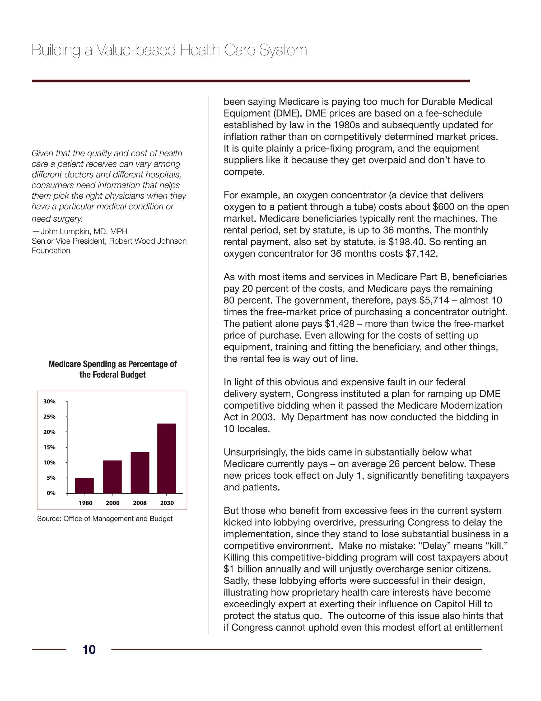 been saying Medicare is paying too much for Durable Medical
Equipment (DME). DME prices are based on a fee-schedule
established by law in the 1980s and subsequently updated for
inflation rather than on competitively determined market prices.
It is quite plainly a price-fixing program, and the equipment
suppliers like it because they get overpaid and don’t have to
compete.
For example, an oxygen concentrator (a device that delivers
oxygen to a patient through a tube) costs about $600 on the open
market. Medicare beneficiaries typically rent the machines. The
rental period, set by statute, is up to 36 months. The monthly
rental payment, also set by statute, is $198.40. So renting an
oxygen concentrator for 36 months costs $7,142.
As with most items and services in Medicare Part B, beneficiaries
pay 20 percent of the costs, and Medicare pays the remaining
80 percent. The government, therefore, pays $5,714 – almost 10
times the free-market price of purchasing a concentrator outright.
The patient alone pays $1,428 – more than twice the free-market
price of purchase. Even allowing for the costs of setting up
equipment, training and fitting the beneficiary, and other things,
the rental fee is way out of line.
In light of this obvious and expensive fault in our federal
delivery system, Congress instituted a plan for ramping up DME
competitive bidding when it passed the Medicare Modernization
Act in 2003. My Department has now conducted the bidding in
10 locales.
Unsurprisingly, the bids came in substantially below what
Medicare currently pays – on average 26 percent below. These
new prices took effect on July 1, significantly benefiting taxpayers
and patients.
But those who benefit from excessive fees in the current system
kicked into lobbying overdrive, pressuring Congress to delay the
implementation, since they stand to lose substantial business in a
competitive environment. Make no mistake: “Delay” means “kill.”
Killing this competitive-bidding program will cost taxpayers about
$1 billion annually and will unjustly overcharge senior citizens.
Sadly, these lobbying efforts were successful in their design,
illustrating how proprietary health care interests have become
exceedingly expert at exerting their influence on Capitol Hill to
protect the status quo. The outcome of this issue also hints that
if Congress cannot uphold even this modest effort at entitlement
10
Building a Value-based Health Care System
Source: Office of Management and Budget
Medicare Spending as Percentage of
the Federal Budget
Given that the quality and cost of health
care a patient receives can vary among
different doctors and different hospitals,
consumers need information that helps
them pick the right physicians when they
have a particular medical condition or
need surgery.
—John Lumpkin, MD, MPH
Senior Vice President, Robert Wood Johnson
Foundation
 