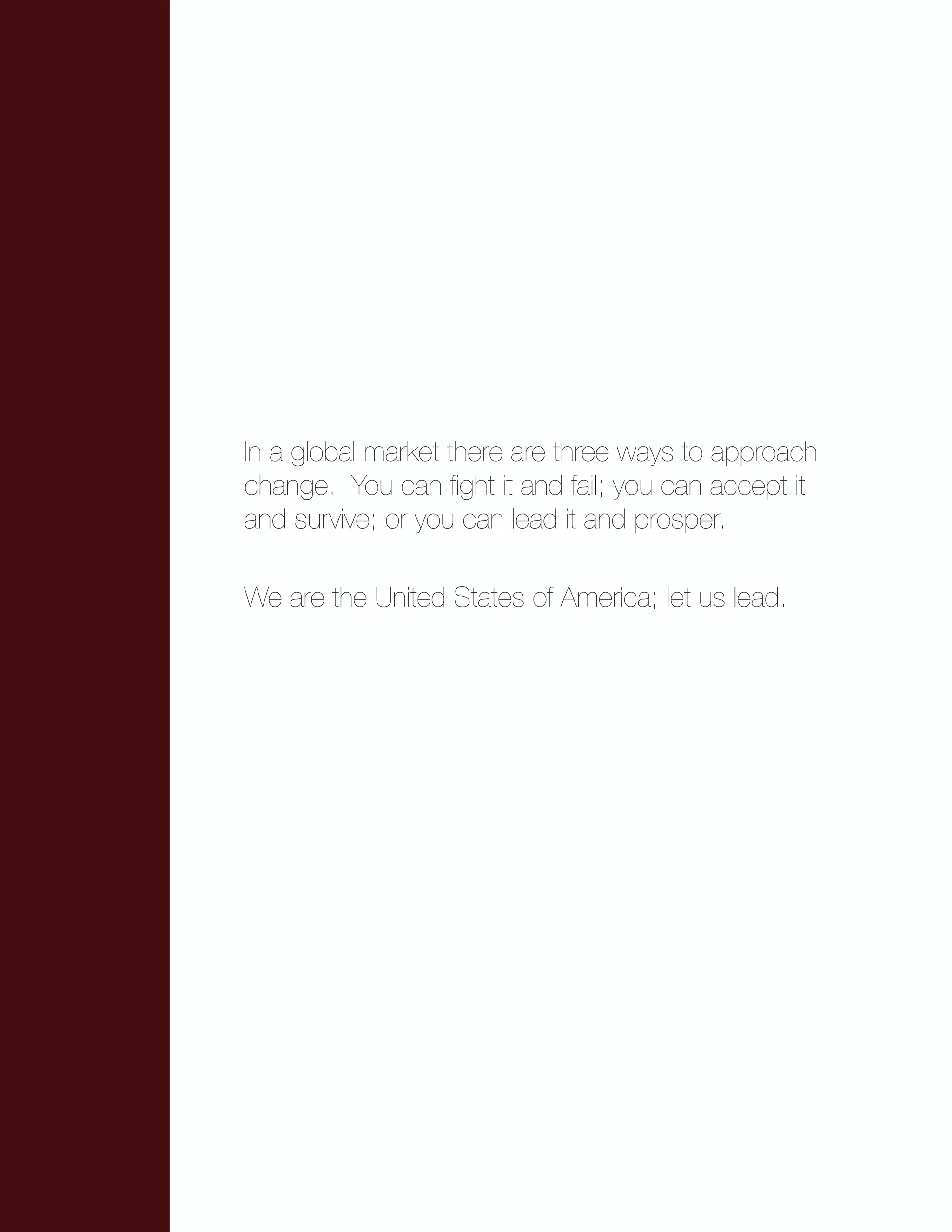 In a global market there are three ways to approach
change. You can fight it and fail; you can accept it
and survive; or you can lead it and prosper.
We are the United States of America; let us lead.
 