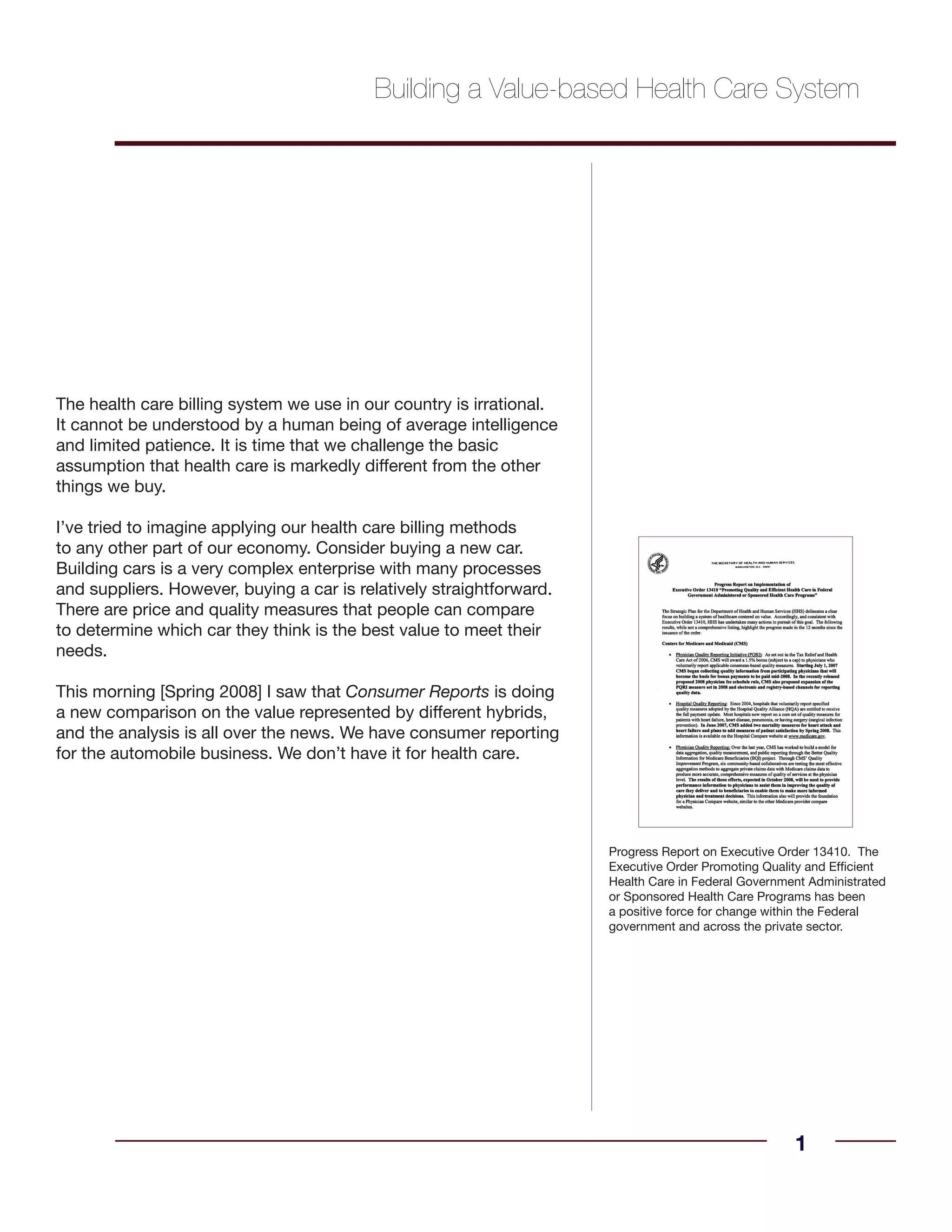 The health care billing system we use in our country is irrational.
It cannot be understood by a human being of average intelligence
and limited patience. It is time that we challenge the basic
assumption that health care is markedly different from the other
things we buy.
I’ve tried to imagine applying our health care billing methods
to any other part of our economy. Consider buying a new car.
Building cars is a very complex enterprise with many processes
and suppliers. However, buying a car is relatively straightforward.
There are price and quality measures that people can compare
to determine which car they think is the best value to meet their
needs.
This morning [Spring 2008] I saw that Consumer Reports is doing
a new comparison on the value represented by different hybrids,
and the analysis is all over the news. We have consumer reporting
for the automobile business. We don’t have it for health care.
Building a Value-based Health Care System
1
Progress Report on Executive Order 13410. The
Executive Order Promoting Quality and Efficient
Health Care in Federal Government Administrated
or Sponsored Health Care Programs has been
a positive force for change within the Federal
government and across the private sector.
 