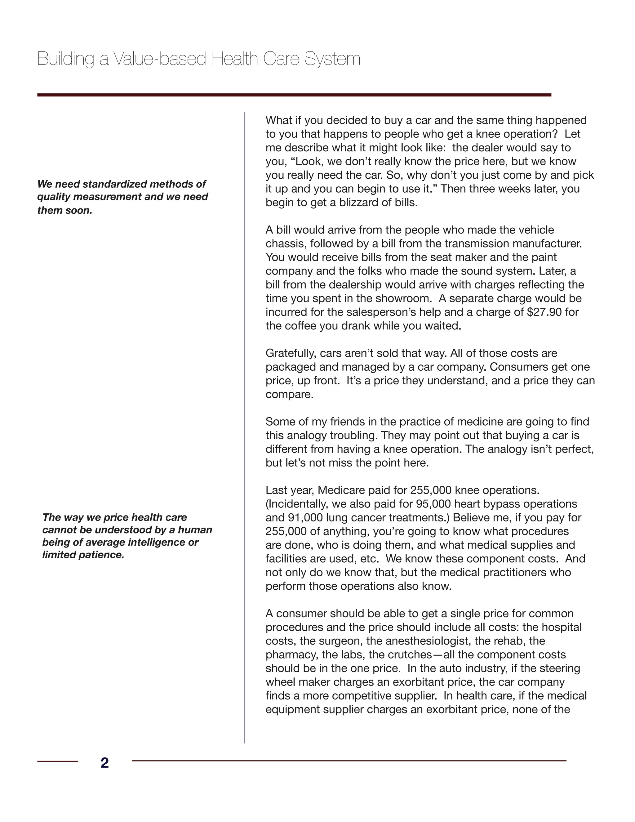 What if you decided to buy a car and the same thing happened
to you that happens to people who get a knee operation? Let
me describe what it might look like: the dealer would say to
you, “Look, we don’t really know the price here, but we know
you really need the car. So, why don’t you just come by and pick
it up and you can begin to use it.” Then three weeks later, you
begin to get a blizzard of bills.
A bill would arrive from the people who made the vehicle
chassis, followed by a bill from the transmission manufacturer.
You would receive bills from the seat maker and the paint
company and the folks who made the sound system. Later, a
bill from the dealership would arrive with charges reflecting the
time you spent in the showroom. A separate charge would be
incurred for the salesperson’s help and a charge of $27.90 for
the coffee you drank while you waited.
Gratefully, cars aren’t sold that way. All of those costs are
packaged and managed by a car company. Consumers get one
price, up front. It’s a price they understand, and a price they can
compare.
Some of my friends in the practice of medicine are going to find
this analogy troubling. They may point out that buying a car is
different from having a knee operation. The analogy isn’t perfect,
but let’s not miss the point here.
Last year, Medicare paid for 255,000 knee operations.
(Incidentally, we also paid for 95,000 heart bypass operations
and 91,000 lung cancer treatments.) Believe me, if you pay for
255,000 of anything, you’re going to know what procedures
are done, who is doing them, and what medical supplies and
facilities are used, etc. We know these component costs. And
not only do we know that, but the medical practitioners who
perform those operations also know.
A consumer should be able to get a single price for common
procedures and the price should include all costs: the hospital
costs, the surgeon, the anesthesiologist, the rehab, the
pharmacy, the labs, the crutches—all the component costs
should be in the one price. In the auto industry, if the steering
wheel maker charges an exorbitant price, the car company
finds a more competitive supplier. In health care, if the medical
equipment supplier charges an exorbitant price, none of the
Building a Value-based Health Care System
2
We need standardized methods of
quality measurement and we need
them soon.
The way we price health care
cannot be understood by a human
being of average intelligence or
limited patience.
 