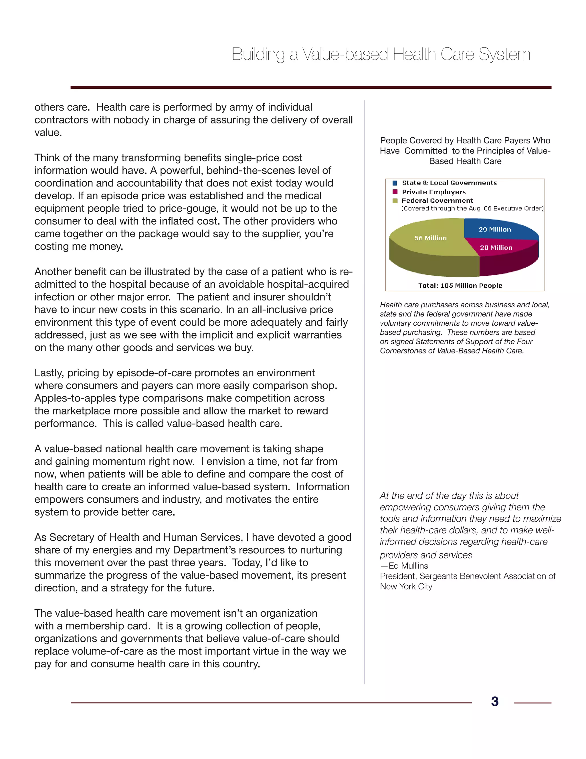 others care. Health care is performed by army of individual
contractors with nobody in charge of assuring the delivery of overall
value.
Think of the many transforming benefits single-price cost
information would have. A powerful, behind-the-scenes level of
coordination and accountability that does not exist today would
develop. If an episode price was established and the medical
equipment people tried to price-gouge, it would not be up to the
consumer to deal with the inflated cost. The other providers who
came together on the package would say to the supplier, you’re
costing me money.
Another benefit can be illustrated by the case of a patient who is re-
admitted to the hospital because of an avoidable hospital-acquired
infection or other major error. The patient and insurer shouldn’t
have to incur new costs in this scenario. In an all-inclusive price
environment this type of event could be more adequately and fairly
addressed, just as we see with the implicit and explicit warranties
on the many other goods and services we buy.
Lastly, pricing by episode-of-care promotes an environment
where consumers and payers can more easily comparison shop.
Apples-to-apples type comparisons make competition across
the marketplace more possible and allow the market to reward
performance. This is called value-based health care.
A value-based national health care movement is taking shape
and gaining momentum right now. I envision a time, not far from
now, when patients will be able to define and compare the cost of
health care to create an informed value-based system. Information
empowers consumers and industry, and motivates the entire
system to provide better care.
As Secretary of Health and Human Services, I have devoted a good
share of my energies and my Department’s resources to nurturing
this movement over the past three years. Today, I’d like to
summarize the progress of the value-based movement, its present
direction, and a strategy for the future.
The value-based health care movement isn’t an organization
with a membership card. It is a growing collection of people,
organizations and governments that believe value-of-care should
replace volume-of-care as the most important virtue in the way we
pay for and consume health care in this country.
3
Building a Value-based Health Care System
People Covered by Health Care Payers Who
Have Committed to the Principles of Value-
Based Health Care
Health care purchasers across business and local,
state and the federal government have made
voluntary commitments to move toward value-
based purchasing. These numbers are based
on signed Statements of Support of the Four
Cornerstones of Value-Based Health Care.
At the end of the day this is about
empowering consumers giving them the
tools and information they need to maximize
their health-care dollars, and to make well-
informed decisions regarding health-care
providers and services
—Ed Mulllins
President, Sergeants Benevolent Association of
New York City
 