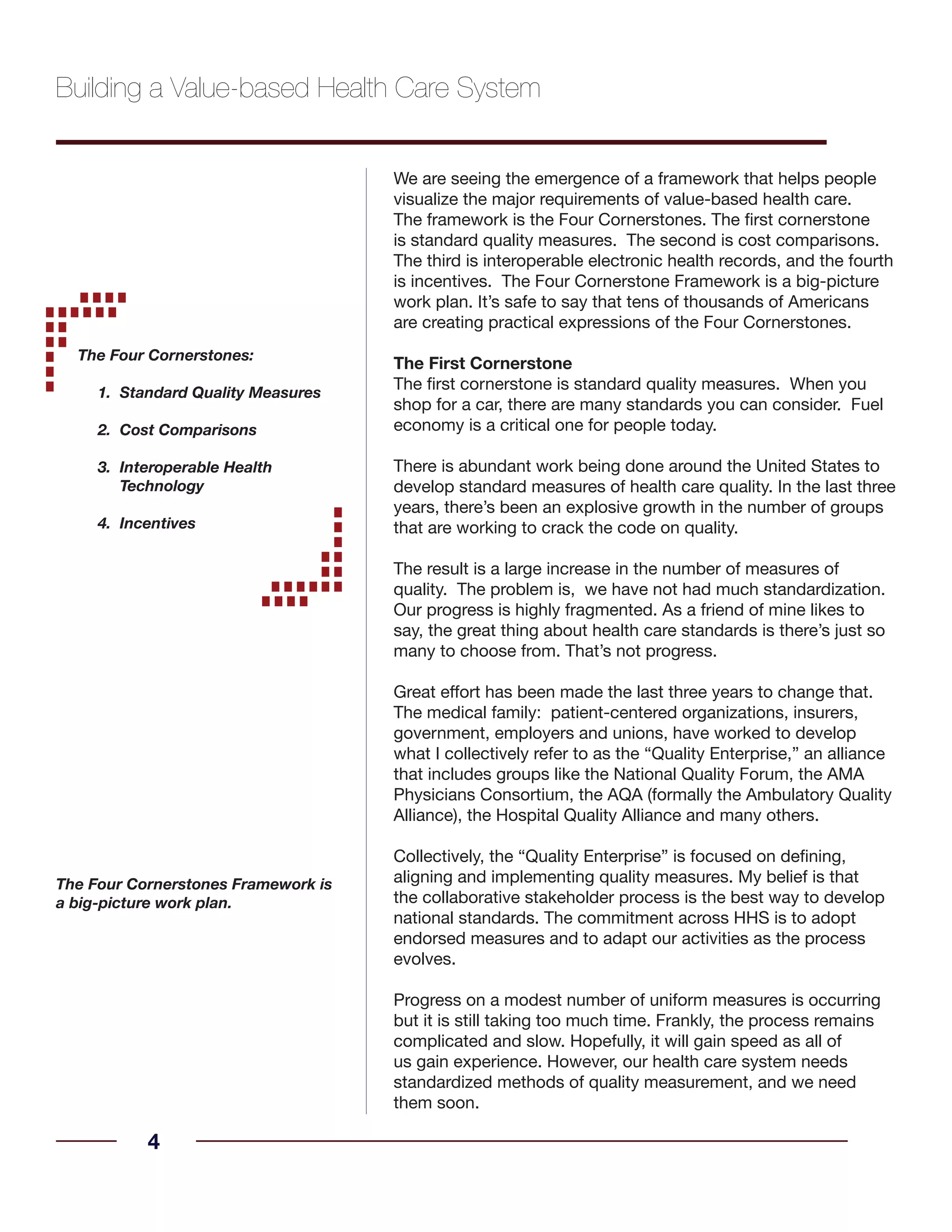 We are seeing the emergence of a framework that helps people
visualize the major requirements of value-based health care.
The framework is the Four Cornerstones. The first cornerstone
is standard quality measures. The second is cost comparisons.
The third is interoperable electronic health records, and the fourth
is incentives. The Four Cornerstone Framework is a big-picture
work plan. It’s safe to say that tens of thousands of Americans
are creating practical expressions of the Four Cornerstones.
The First Cornerstone
The first cornerstone is standard quality measures. When you
shop for a car, there are many standards you can consider. Fuel
economy is a critical one for people today.
There is abundant work being done around the United States to
develop standard measures of health care quality. In the last three
years, there’s been an explosive growth in the number of groups
that are working to crack the code on quality.
The result is a large increase in the number of measures of
quality. The problem is, we have not had much standardization.
Our progress is highly fragmented. As a friend of mine likes to
say, the great thing about health care standards is there’s just so
many to choose from. That’s not progress.
Great effort has been made the last three years to change that.
The medical family: patient-centered organizations, insurers,
government, employers and unions, have worked to develop
what I collectively refer to as the “Quality Enterprise,” an alliance
that includes groups like the National Quality Forum, the AMA
Physicians Consortium, the AQA (formally the Ambulatory Quality
Alliance), the Hospital Quality Alliance and many others.
Collectively, the “Quality Enterprise” is focused on defining,
aligning and implementing quality measures. My belief is that
the collaborative stakeholder process is the best way to develop
national standards. The commitment across HHS is to adopt
endorsed measures and to adapt our activities as the process
evolves.
Progress on a modest number of uniform measures is occurring
but it is still taking too much time. Frankly, the process remains
complicated and slow. Hopefully, it will gain speed as all of
us gain experience. However, our health care system needs
standardized methods of quality measurement, and we need
them soon.
4
Building a Value-based Health Care System
The Four Cornerstones:
Standard Quality Measures1.	
Cost Comparisons2.	
Interoperable Health3.	
Technology
Incentives4.	
The Four Cornerstones Framework is
a big-picture work plan.
 