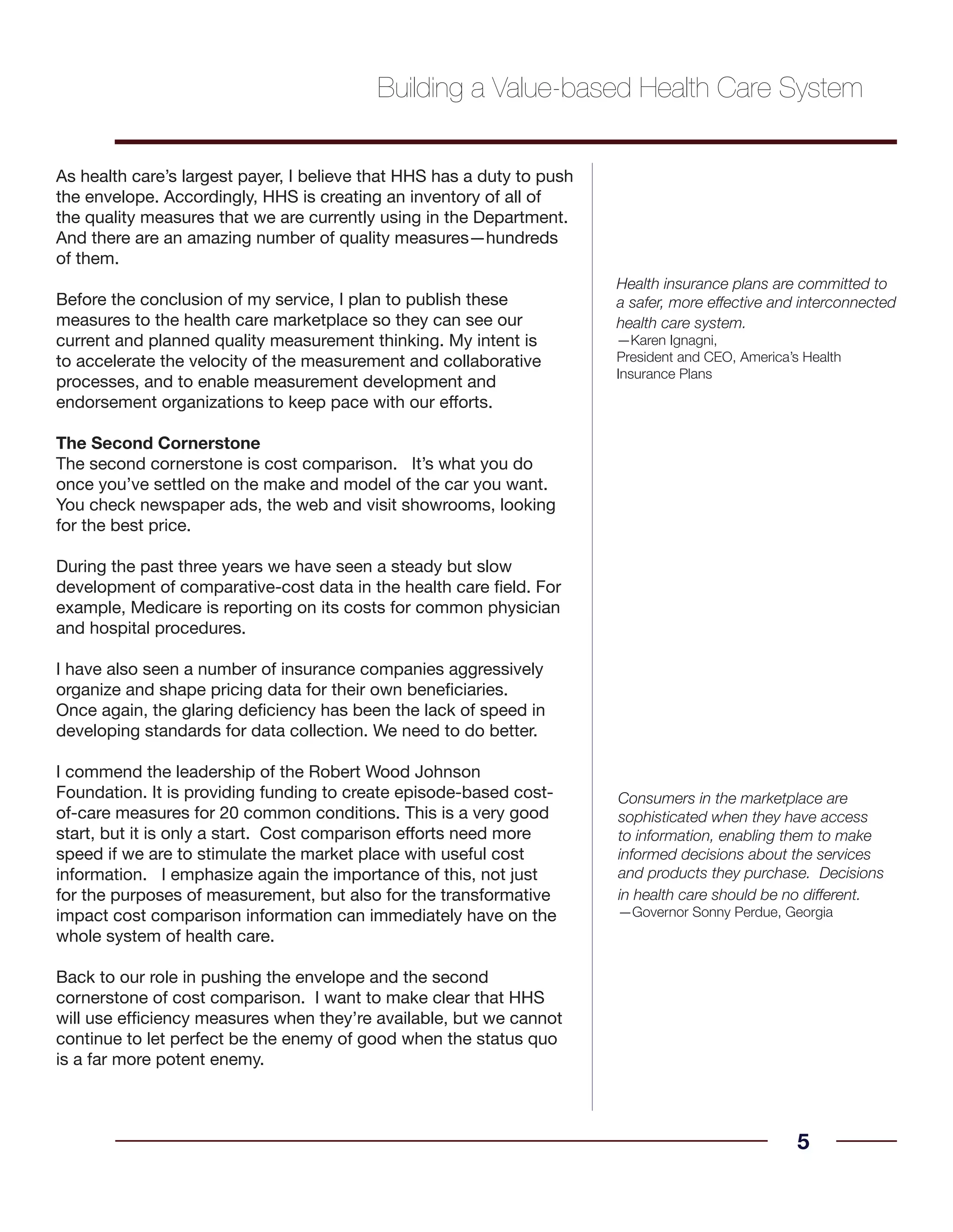 As health care’s largest payer, I believe that HHS has a duty to push
the envelope. Accordingly, HHS is creating an inventory of all of
the quality measures that we are currently using in the Department.
And there are an amazing number of quality measures—hundreds
of them.
Before the conclusion of my service, I plan to publish these
measures to the health care marketplace so they can see our
current and planned quality measurement thinking. My intent is
to accelerate the velocity of the measurement and collaborative
processes, and to enable measurement development and
endorsement organizations to keep pace with our efforts.
The Second Cornerstone
The second cornerstone is cost comparison. It’s what you do
once you’ve settled on the make and model of the car you want.
You check newspaper ads, the web and visit showrooms, looking
for the best price.
During the past three years we have seen a steady but slow
development of comparative-cost data in the health care field. For
example, Medicare is reporting on its costs for common physician
and hospital procedures.
I have also seen a number of insurance companies aggressively
organize and shape pricing data for their own beneficiaries.
Once again, the glaring deficiency has been the lack of speed in
developing standards for data collection. We need to do better.
I commend the leadership of the Robert Wood Johnson
Foundation. It is providing funding to create episode-based cost-
of-care measures for 20 common conditions. This is a very good
start, but it is only a start. Cost comparison efforts need more
speed if we are to stimulate the market place with useful cost
information. I emphasize again the importance of this, not just
for the purposes of measurement, but also for the transformative
impact cost comparison information can immediately have on the
whole system of health care.
Back to our role in pushing the envelope and the second
cornerstone of cost comparison. I want to make clear that HHS
will use efficiency measures when they’re available, but we cannot
continue to let perfect be the enemy of good when the status quo
is a far more potent enemy.
5
Health insurance plans are committed to
a safer, more effective and interconnected
health care system.
—Karen Ignagni,
President and CEO, America’s Health
Insurance Plans
Building a Value-based Health Care System
Consumers in the marketplace are
sophisticated when they have access
to information, enabling them to make
informed decisions about the services
and products they purchase. Decisions
in health care should be no different.
—Governor Sonny Perdue, Georgia
 