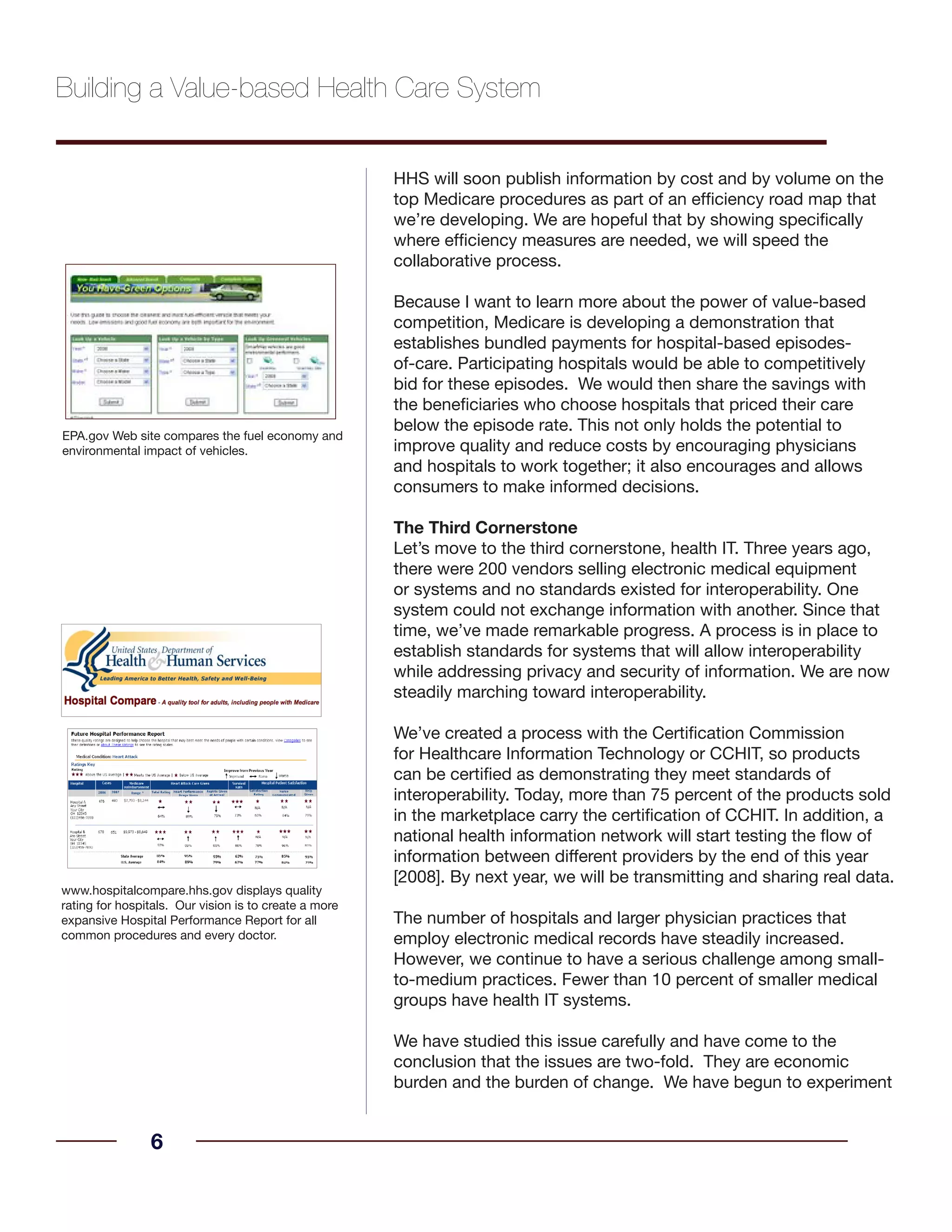 HHS will soon publish information by cost and by volume on the
top Medicare procedures as part of an efficiency road map that
we’re developing. We are hopeful that by showing specifically
where efficiency measures are needed, we will speed the
collaborative process.
Because I want to learn more about the power of value-based
competition, Medicare is developing a demonstration that
establishes bundled payments for hospital-based episodes-
of-care. Participating hospitals would be able to competitively
bid for these episodes. We would then share the savings with
the beneficiaries who choose hospitals that priced their care
below the episode rate. This not only holds the potential to
improve quality and reduce costs by encouraging physicians
and hospitals to work together; it also encourages and allows
consumers to make informed decisions.
The Third Cornerstone
Let’s move to the third cornerstone, health IT. Three years ago,
there were 200 vendors selling electronic medical equipment
or systems and no standards existed for interoperability. One
system could not exchange information with another. Since that
time, we’ve made remarkable progress. A process is in place to
establish standards for systems that will allow interoperability
while addressing privacy and security of information. We are now
steadily marching toward interoperability.
We’ve created a process with the Certification Commission
for Healthcare Information Technology or CCHIT, so products
can be certified as demonstrating they meet standards of
interoperability. Today, more than 75 percent of the products sold
in the marketplace carry the certification of CCHIT. In addition, a
national health information network will start testing the flow of
information between different providers by the end of this year
[2008]. By next year, we will be transmitting and sharing real data.
The number of hospitals and larger physician practices that
employ electronic medical records have steadily increased.
However, we continue to have a serious challenge among small-
to-medium practices. Fewer than 10 percent of smaller medical
groups have health IT systems.
We have studied this issue carefully and have come to the
conclusion that the issues are two-fold. They are economic
burden and the burden of change. We have begun to experiment
6
www.hospitalcompare.hhs.gov displays quality
rating for hospitals. Our vision is to create a more
expansive Hospital Performance Report for all
common procedures and every doctor.
Building a Value-based Health Care System
EPA.gov Web site compares the fuel economy and
environmental impact of vehicles.
 
